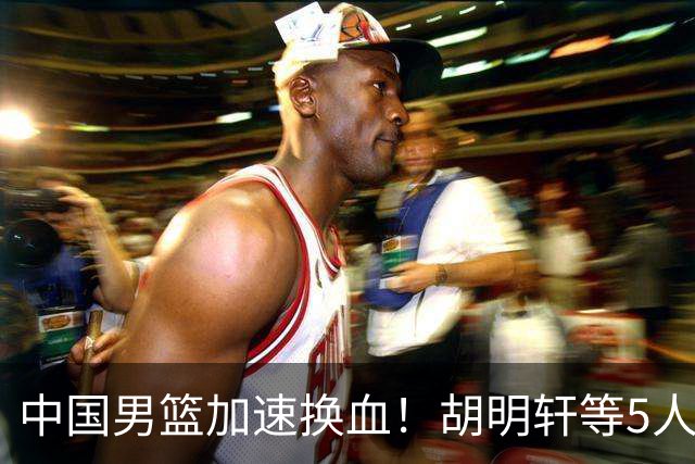 中国男篮加速换血！胡明轩等5人离队，杨瀚森领衔国青四巨头重聚